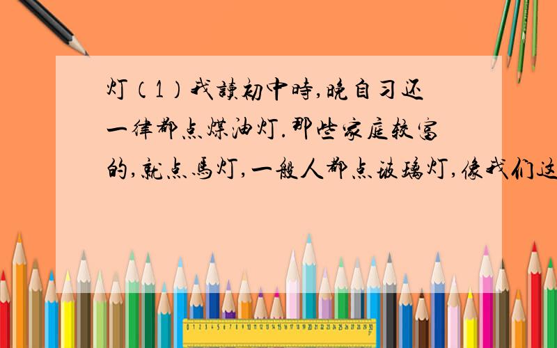 灯（1）我读初中时,晚自习还一律都点煤油灯.那些家庭较富的,就点马灯,一般人都点玻璃灯,像我们这些家庭较贫寒的,则只能点