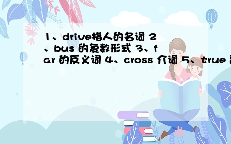 1、drive指人的名词 2、bus 的复数形式 3、far 的反义词 4、cross 介词 5、true 副词