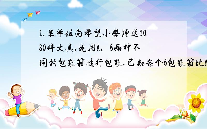 1.某单位向希望小学赠送1080件文具,现用A、B两种不同的包装箱进行包装,已知每个B包装箱比A包装箱多装15件文具,单