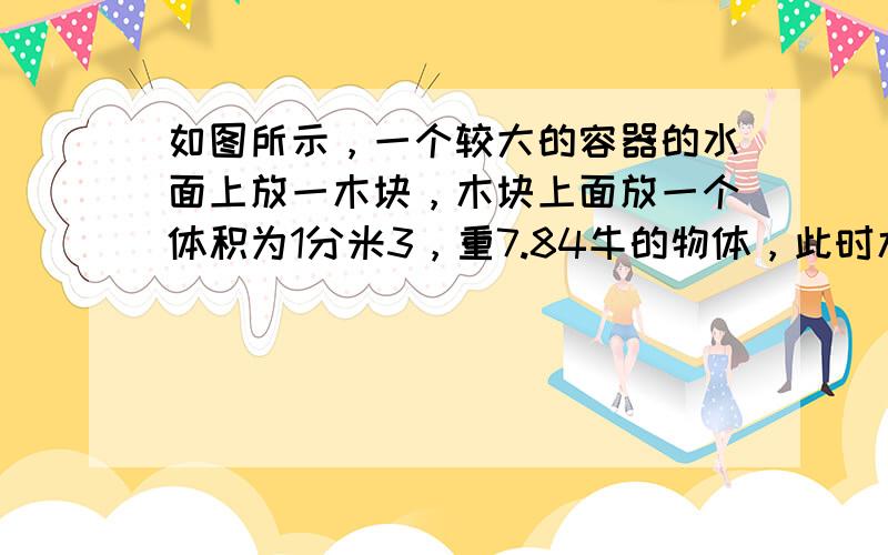 如图所示，一个较大的容器的水面上放一木块，木块上面放一个体积为1分米3，重7.84牛的物体，此时木块漂浮.如果将物体从木