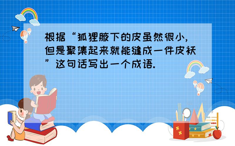 根据“狐狸腋下的皮虽然很小,但是聚集起来就能缝成一件皮袄”这句话写出一个成语.