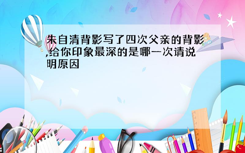 朱自清背影写了四次父亲的背影,给你印象最深的是哪一次请说明原因