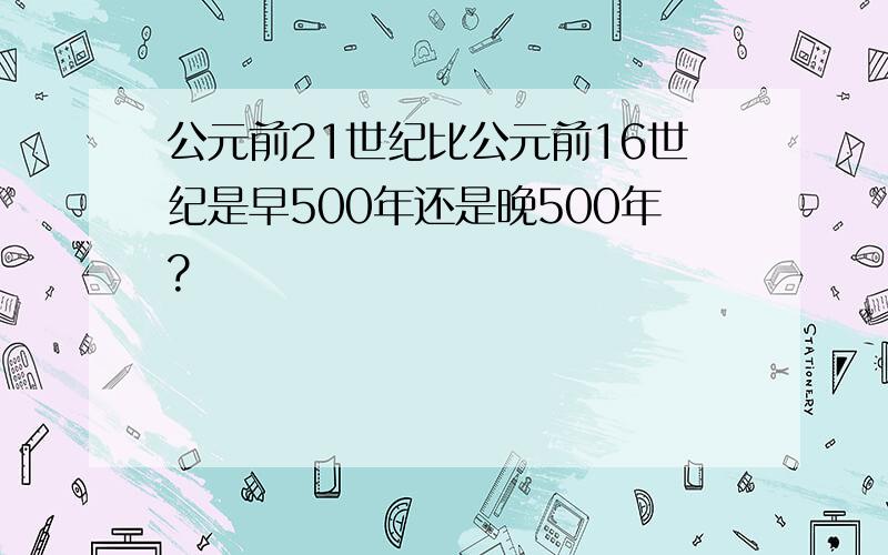 公元前21世纪比公元前16世纪是早500年还是晚500年?