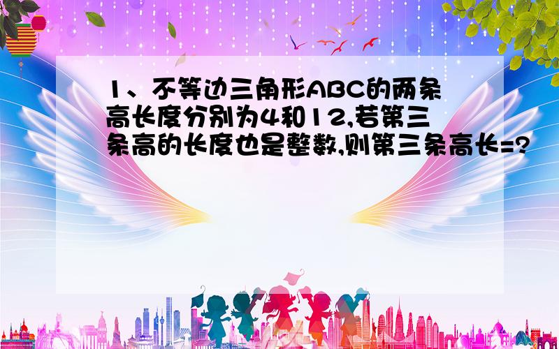 1、不等边三角形ABC的两条高长度分别为4和12,若第三条高的长度也是整数,则第三条高长=?