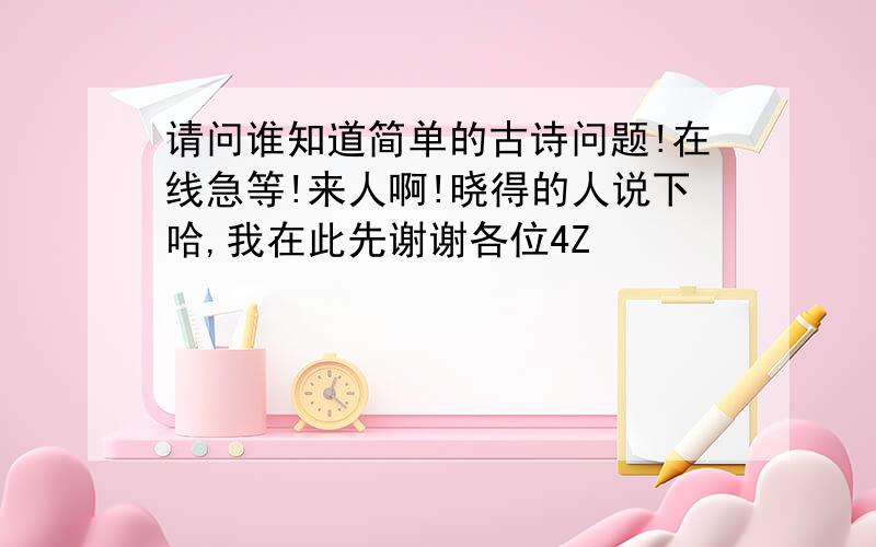 请问谁知道简单的古诗问题!在线急等!来人啊!晓得的人说下哈,我在此先谢谢各位4Z