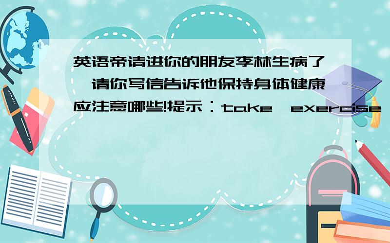 英语帝请进你的朋友李林生病了,请你写信告诉他保持身体健康应注意哪些!提示：take,exercise,do,sports