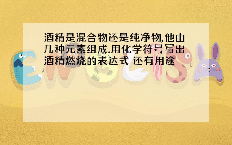 酒精是混合物还是纯净物,他由几种元素组成.用化学符号写出酒精燃烧的表达式 还有用途