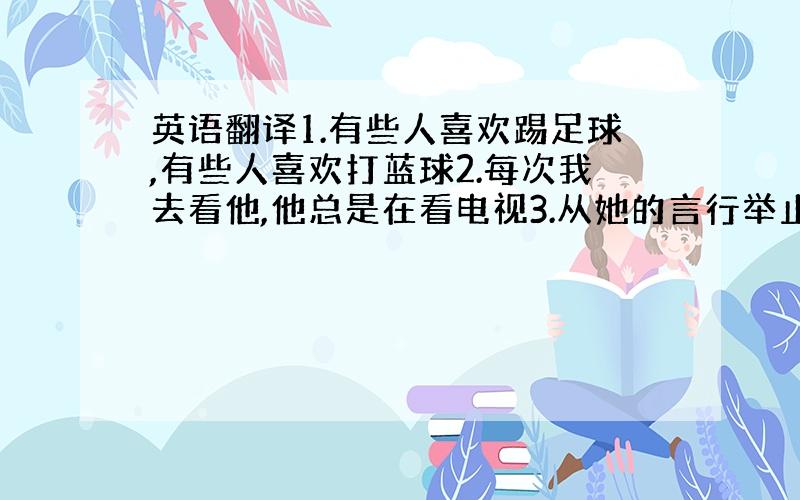 英语翻译1.有些人喜欢踢足球,有些人喜欢打蓝球2.每次我去看他,他总是在看电视3.从她的言行举止,你可以断定她是个医生4