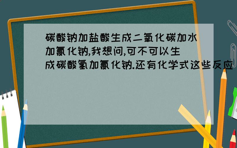 碳酸钠加盐酸生成二氧化碳加水加氯化钠,我想问,可不可以生成碳酸氢加氯化钠.还有化学式这些反应