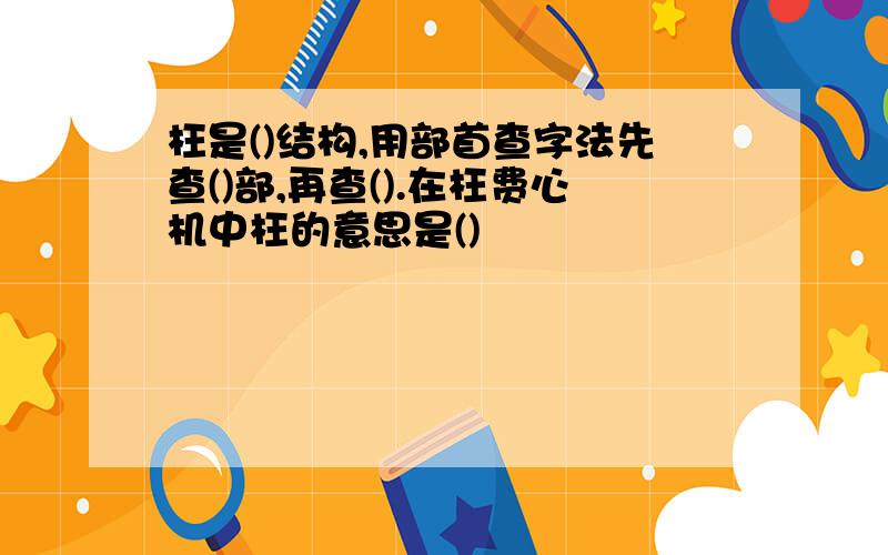 枉是()结构,用部首查字法先查()部,再查().在枉费心机中枉的意思是()