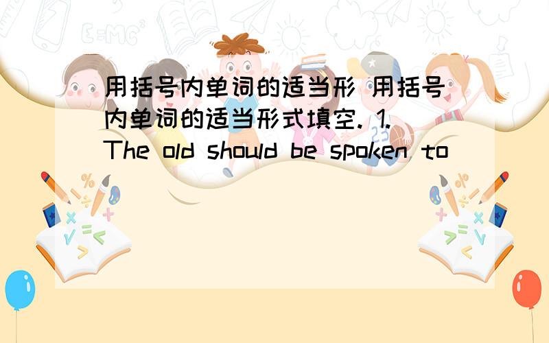 用括号内单词的适当形 用括号内单词的适当形式填空. 1.The old should be spoken to ____