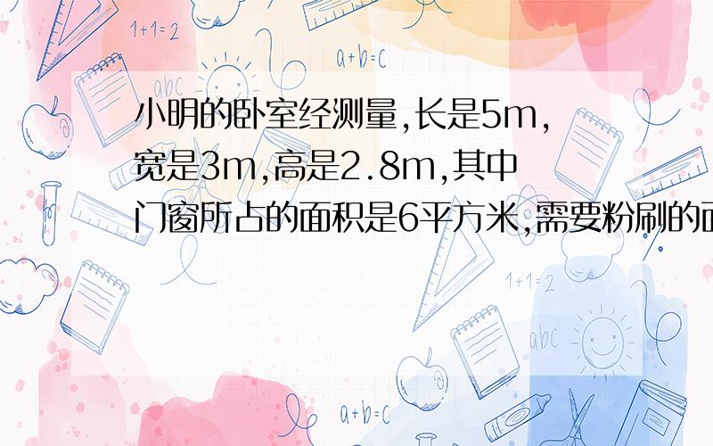 小明的卧室经测量,长是5m,宽是3m,高是2.8m,其中门窗所占的面积是6平方米,需要粉刷的面积有多大呢（算式）