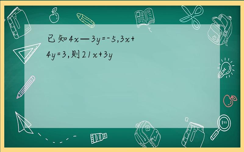 已知4x—3y=-5,3x+4y=3,则21x+3y