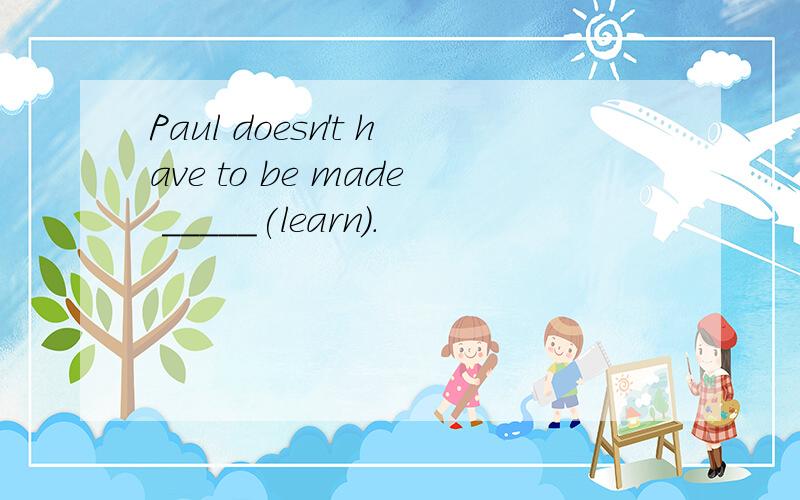 Paul doesn't have to be made _____(learn).