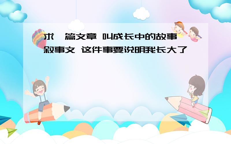 求一篇文章 叫成长中的故事 叙事文 这件事要说明我长大了