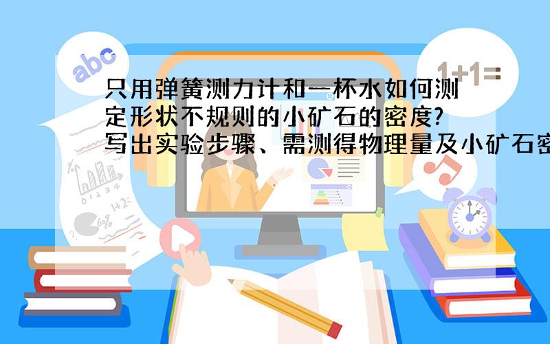 只用弹簧测力计和一杯水如何测定形状不规则的小矿石的密度?写出实验步骤、需测得物理量及小矿石密度的表达