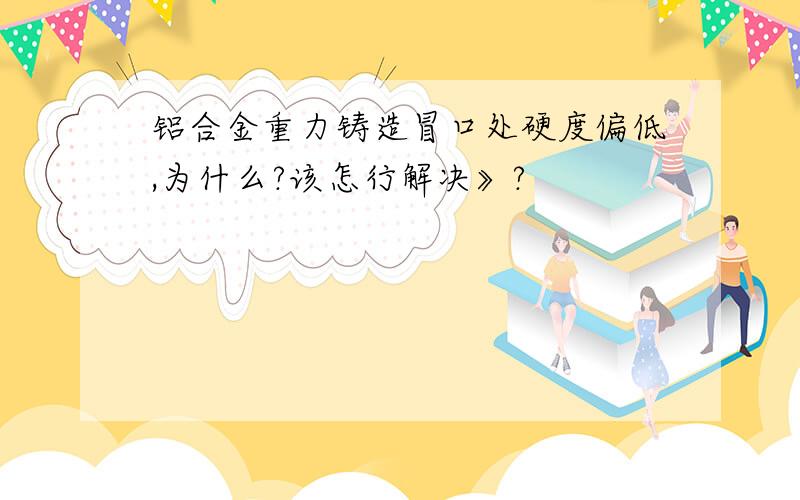 铝合金重力铸造冒口处硬度偏低,为什么?该怎行解决》?