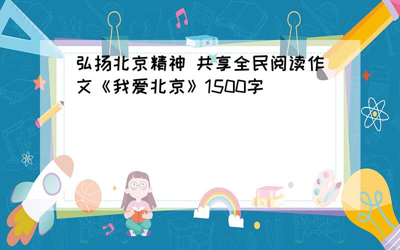 弘扬北京精神 共享全民阅读作文《我爱北京》1500字