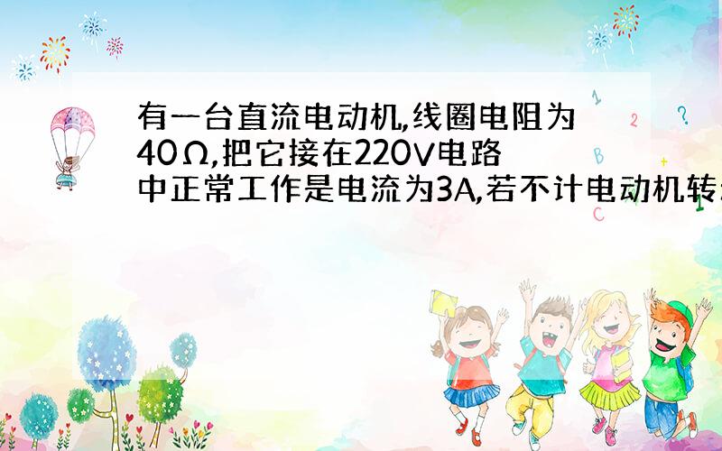 有一台直流电动机,线圈电阻为40Ω,把它接在220V电路中正常工作是电流为3A,若不计电动机转动过程中零件间的摩擦,则该