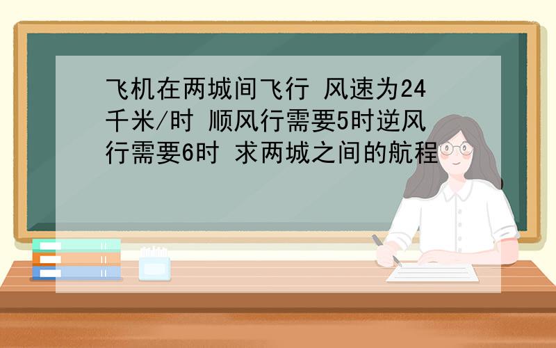 飞机在两城间飞行 风速为24千米/时 顺风行需要5时逆风行需要6时 求两城之间的航程