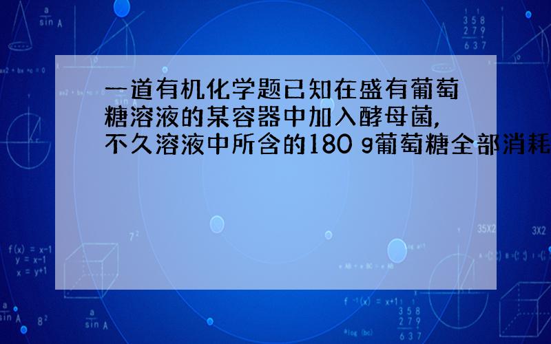 一道有机化学题已知在盛有葡萄糖溶液的某容器中加入酵母菌,不久溶液中所含的180 g葡萄糖全部消耗完.将此过程中产生的所有