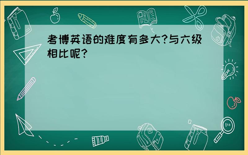 考博英语的难度有多大?与六级相比呢?