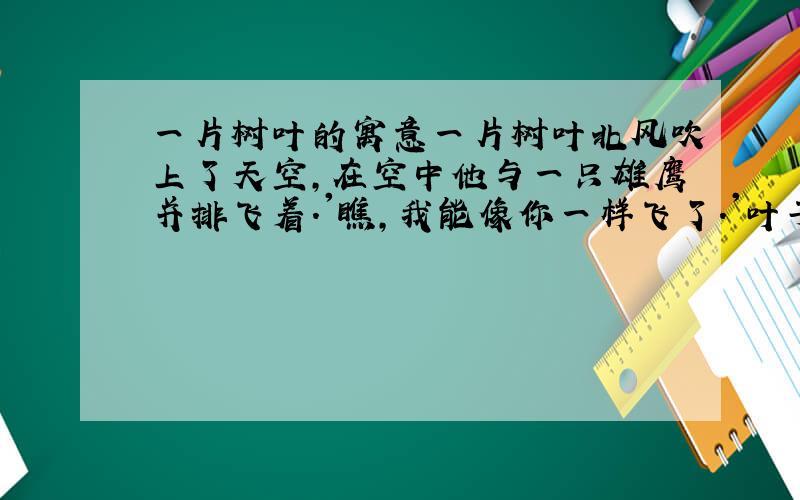 一片树叶的寓意一片树叶北风吹上了天空,在空中他与一只雄鹰并排飞着.'瞧,我能像你一样飞了.'叶子很得意的对飞鸟说.一会儿