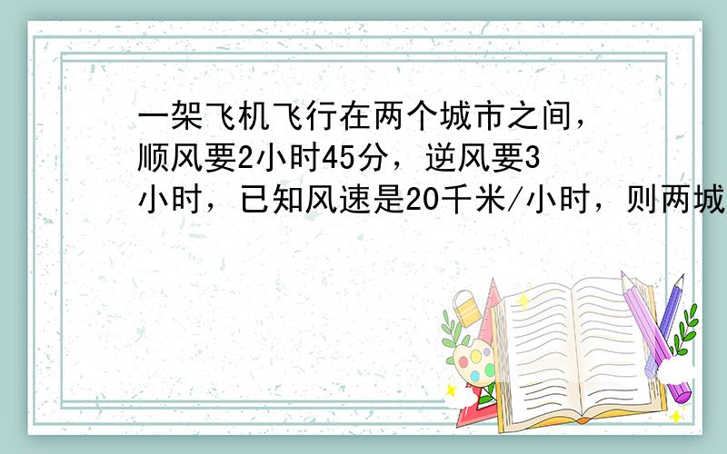 一架飞机飞行在两个城市之间，顺风要2小时45分，逆风要3小时，已知风速是20千米/小时，则两城市间的距离为多少？