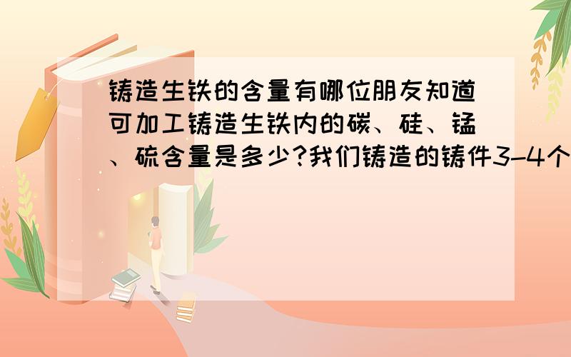 铸造生铁的含量有哪位朋友知道可加工铸造生铁内的碳、硅、锰、硫含量是多少?我们铸造的铸件3-4个米厚比较薄、还要加工,需要