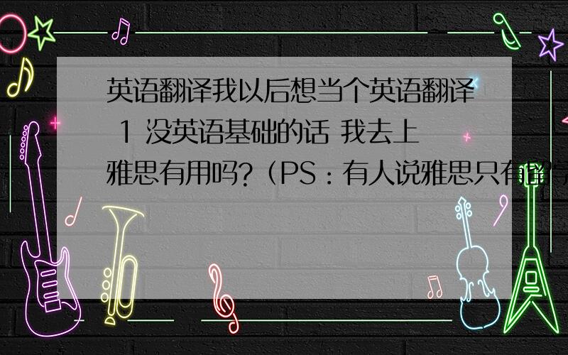 英语翻译我以后想当个英语翻译 1 没英语基础的话 我去上雅思有用吗?（PS：有人说雅思只有留学用要成绩而已）2 如果要学