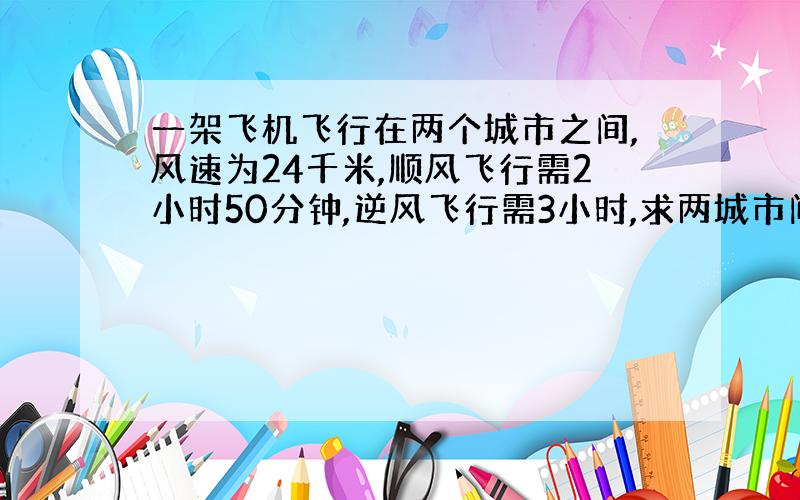 一架飞机飞行在两个城市之间,风速为24千米,顺风飞行需2小时50分钟,逆风飞行需3小时,求两城市间的距离