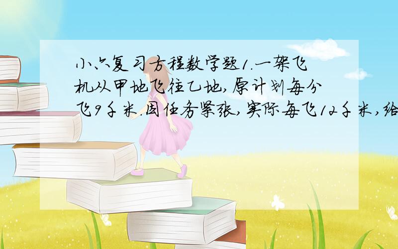 小六复习方程数学题1.一架飞机从甲地飞往乙地,原计划每分飞9千米.因任务紧张,实际每飞12千米,给过比原计划提前半小时到