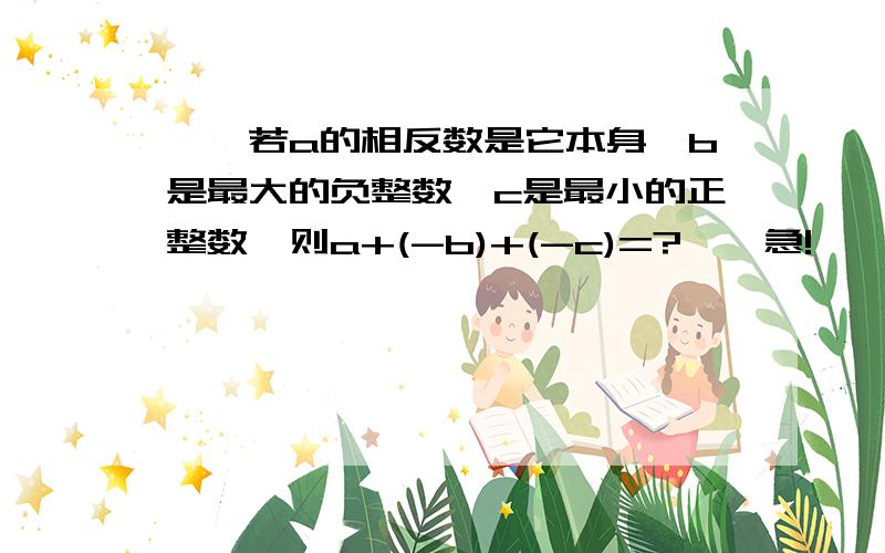 、、若a的相反数是它本身,b是最大的负整数,c是最小的正整数,则a+(-b)+(-c)=?、、急!