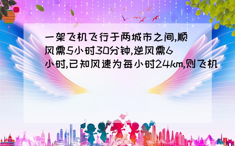 一架飞机飞行于两城市之间,顺风需5小时30分钟,逆风需6小时,已知风速为每小时24km,则飞机