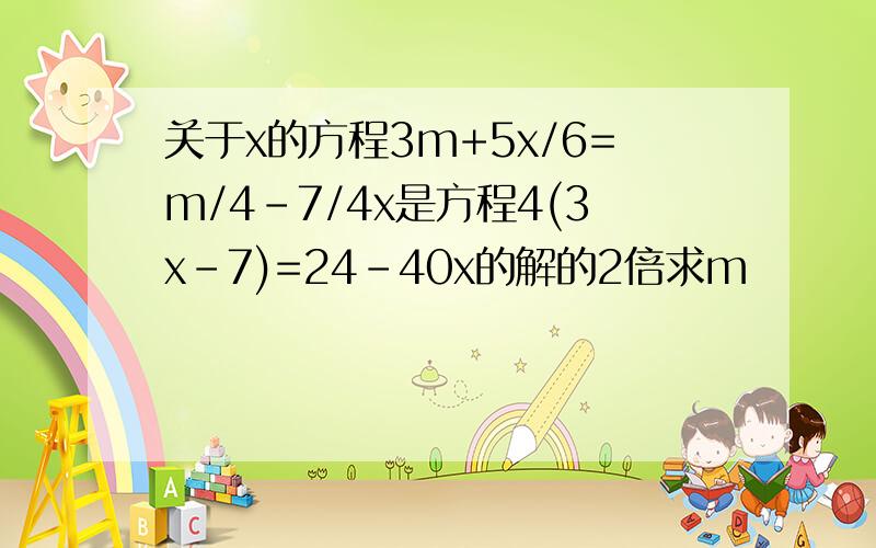 关于x的方程3m+5x/6=m/4-7/4x是方程4(3x-7)=24-40x的解的2倍求m