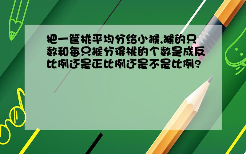 把一筐桃平均分给小猴,猴的只数和每只猴分得桃的个数是成反比例还是正比例还是不是比例?