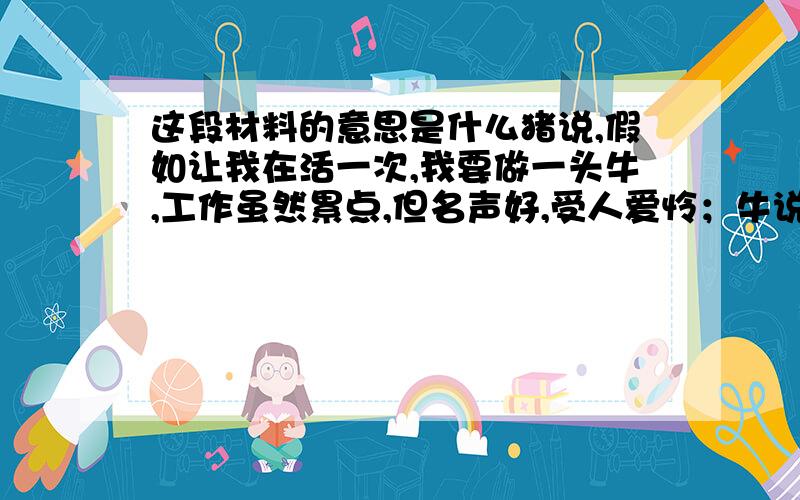 这段材料的意思是什么猪说,假如让我在活一次,我要做一头牛,工作虽然累点,但名声好,受人爱怜；牛说,假如让我在活一次,我要