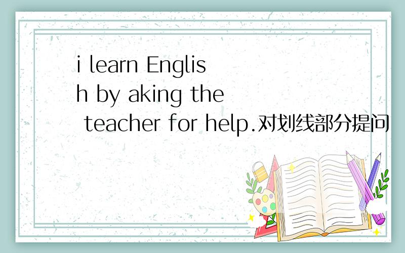 i learn English by aking the teacher for help.对划线部分提问