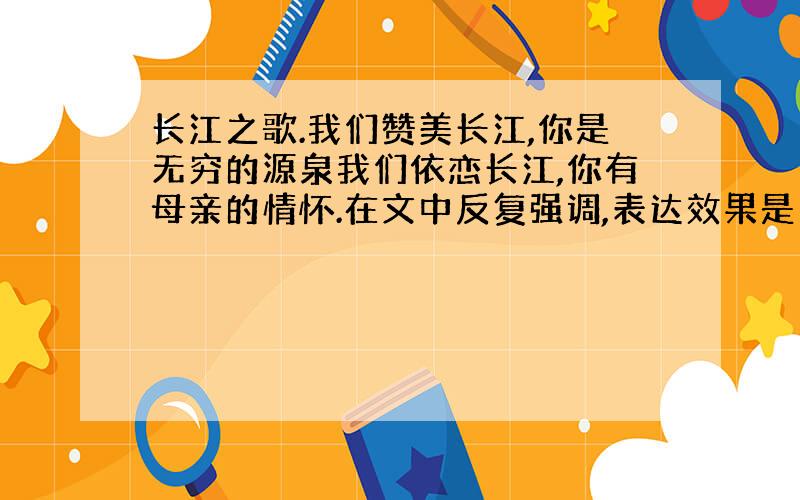 长江之歌.我们赞美长江,你是无穷的源泉我们依恋长江,你有母亲的情怀.在文中反复强调,表达效果是1——2