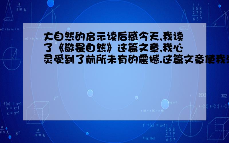 大自然的启示读后感今天,我读了《敬畏自然》这篇文章,我心灵受到了前所未有的震撼.这篇文章使我深刻明白了,我们只有对生命拥