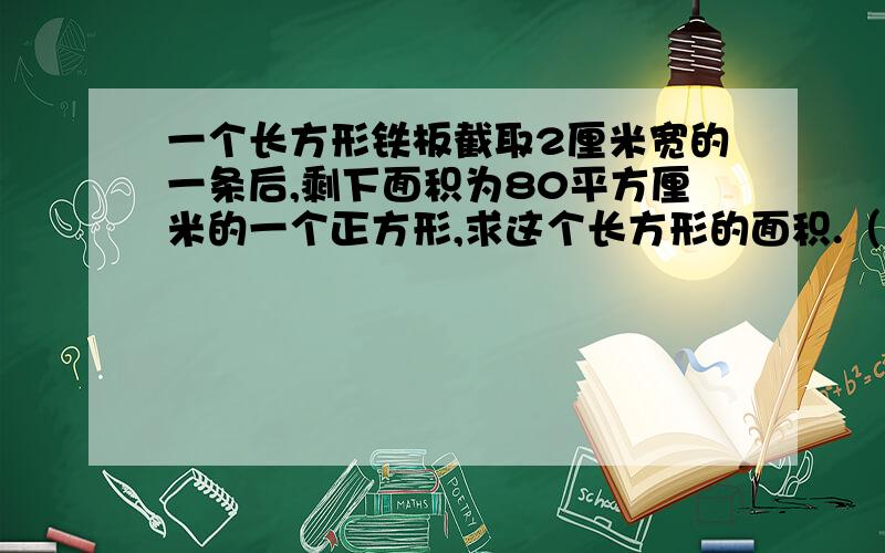 一个长方形铁板截取2厘米宽的一条后,剩下面积为80平方厘米的一个正方形,求这个长方形的面积.（精确到0.