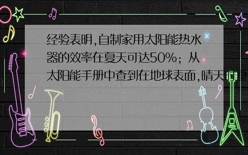 经验表明,自制家用太阳能热水器的效率在夏天可达50%；从太阳能手册中查到在地球表面,晴天时垂直于阳光的表面接受到的热辐射