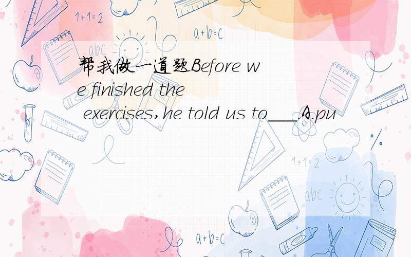 帮我做一道题Before we finished the exercises,he told us to___.A.pu