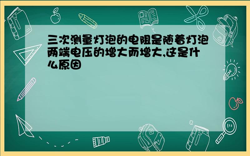 三次测量灯泡的电阻是随着灯泡两端电压的增大而增大,这是什么原因