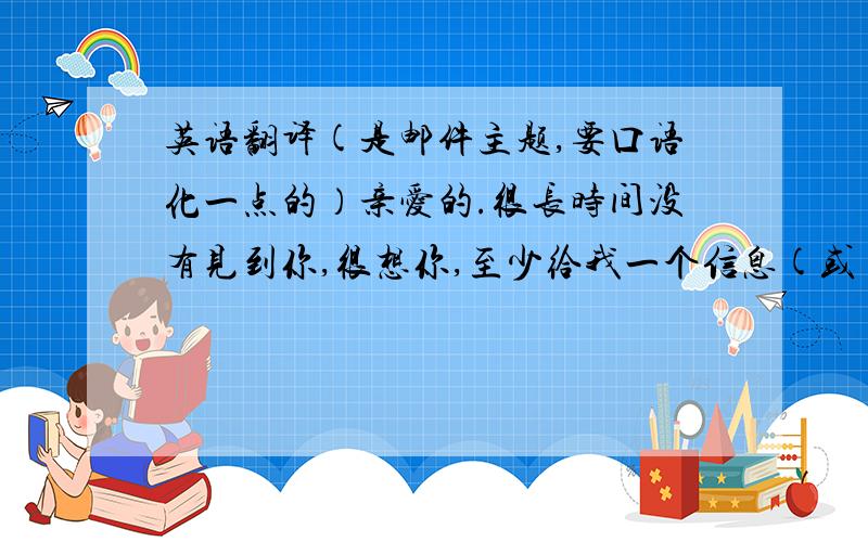 英语翻译(是邮件主题,要口语化一点的）亲爱的.很长时间没有见到你,很想你,至少给我一个信息(或)告诉我一声,你在忙?或者