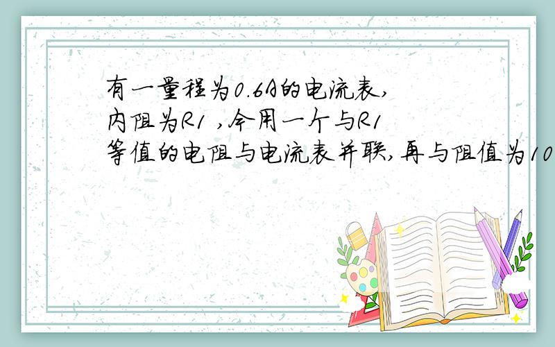 有一量程为0.6A的电流表,内阻为R1 ,今用一个与R1等值的电阻与电流表并联,再与阻值为10欧的电阻R串联,接入电路后