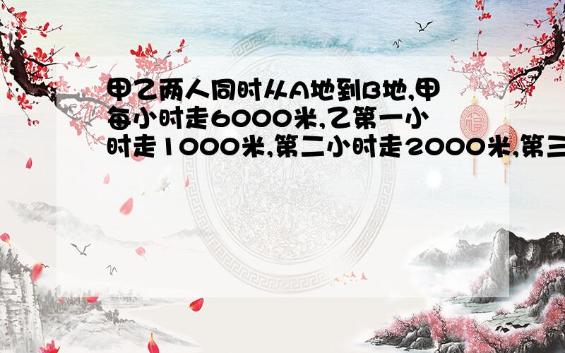 甲乙两人同时从A地到B地,甲每小时走6000米,乙第一小时走1000米,第二小时走2000米,第三小时走3000米.,问