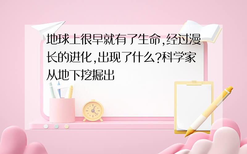 地球上很早就有了生命,经过漫长的进化,出现了什么?科学家从地下挖掘出