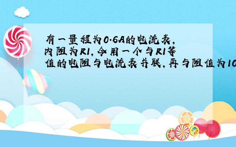 有一量程为0.6A的电流表，内阻为R1，今用一个与R1等值的电阻与电流表并联，再与阻值为10Ω的电阻R串联，接入电路后，