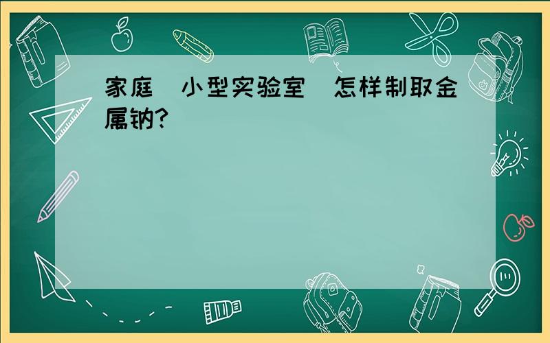 家庭（小型实验室）怎样制取金属钠?